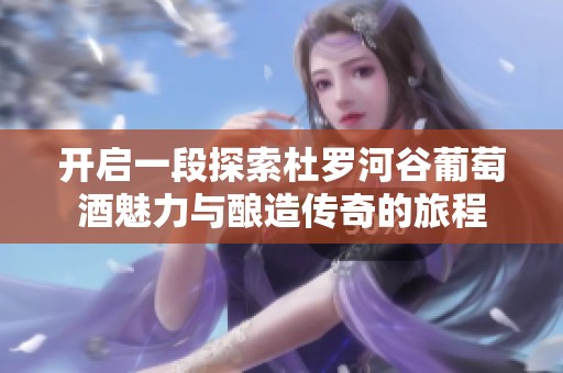 开启一段探索杜罗河谷葡萄酒魅力与酿造传奇的旅程