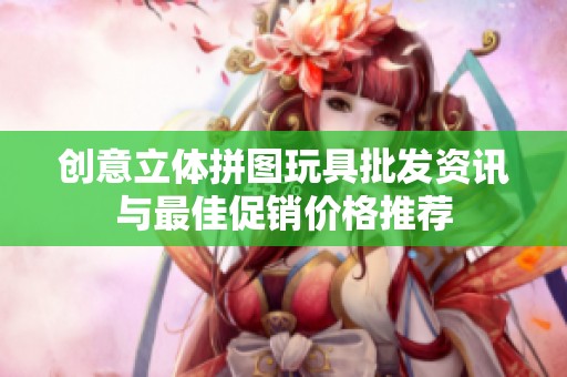 创意立体拼图玩具批发资讯与最佳促销价格推荐