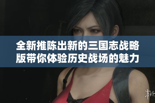 全新推陈出新的三国志战略版带你体验历史战场的魅力