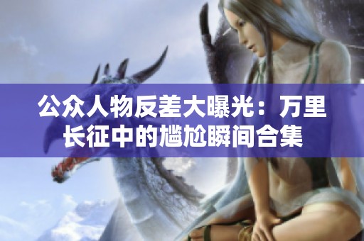 公众人物反差大曝光：万里长征中的尴尬瞬间合集