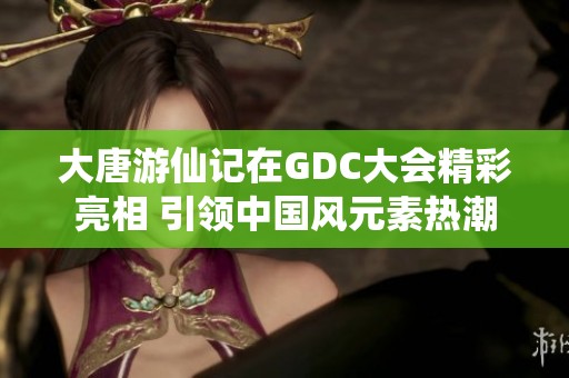 大唐游仙记在GDC大会精彩亮相 引领中国风元素热潮