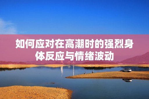如何应对在高潮时的强烈身体反应与情绪波动