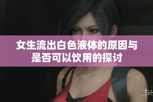 女生流出白色液体的原因与是否可以饮用的探讨