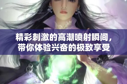 精彩刺激的高潮喷射瞬间，带你体验兴奋的极致享受
