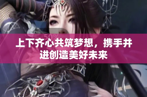 上下齐心共筑梦想，携手并进创造美好未来