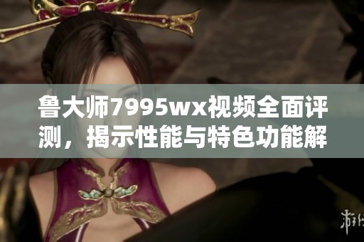鲁大师7995wx视频全面评测，揭示性能与特色功能解析