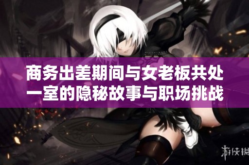 商务出差期间与女老板共处一室的隐秘故事与职场挑战