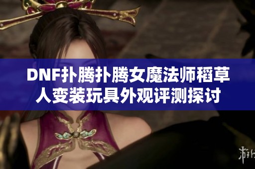 DNF扑腾扑腾女魔法师稻草人变装玩具外观评测探讨