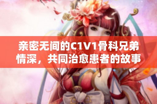 亲密无间的C1V1骨科兄弟情深，共同治愈患者的故事