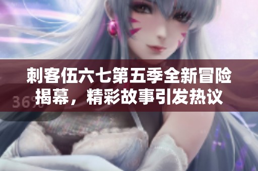 刺客伍六七第五季全新冒险揭幕，精彩故事引发热议