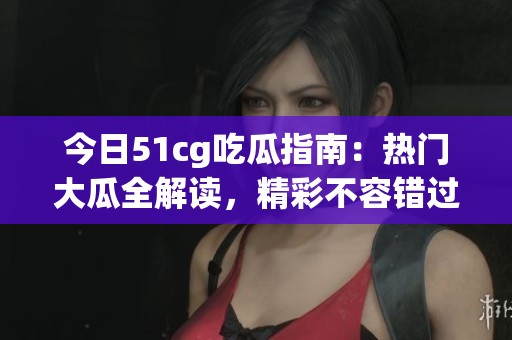 今日51cg吃瓜指南：热门大瓜全解读，精彩不容错过！