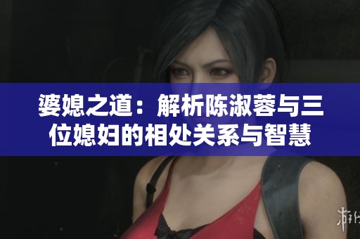 婆媳之道：解析陈淑蓉与三位媳妇的相处关系与智慧