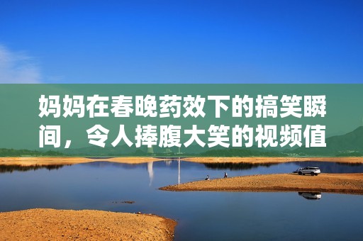 妈妈在春晚药效下的搞笑瞬间，令人捧腹大笑的视频值得一看