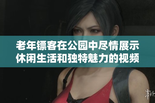 老年镖客在公园中尽情展示休闲生活和独特魅力的视频合集