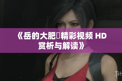 《岳的大肥坹精彩视频 HD 赏析与解读》