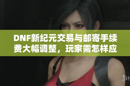 DNF新纪元交易与邮寄手续费大幅调整，玩家需怎样应对新变化