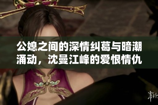 公媳之间的深情纠葛与暗潮涌动，沈曼江峰的爱恨情仇全揭秘