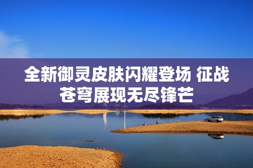 全新御灵皮肤闪耀登场 征战苍穹展现无尽锋芒