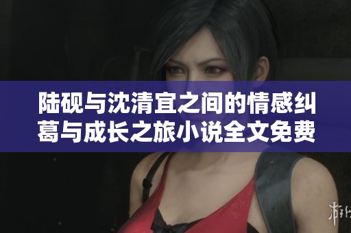 陆砚与沈清宜之间的情感纠葛与成长之旅小说全文免费分享