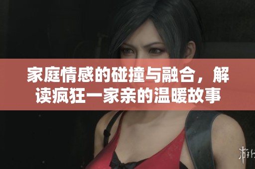 家庭情感的碰撞与融合，解读疯狂一家亲的温暖故事