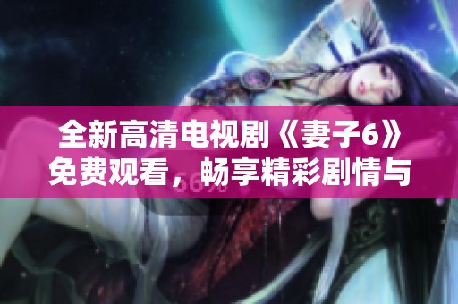 全新高清电视剧《妻子6》免费观看，畅享精彩剧情与完美画面