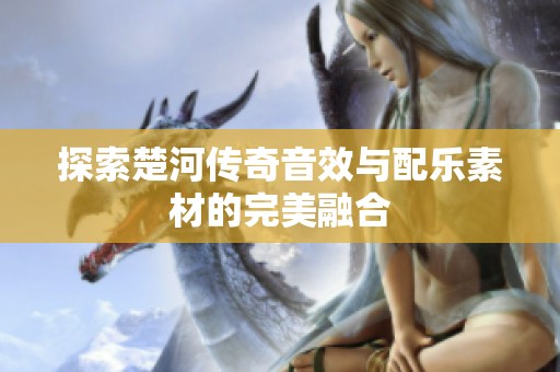 探索楚河传奇音效与配乐素材的完美融合