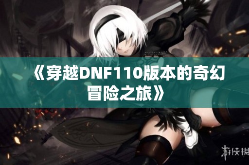《穿越DNF110版本的奇幻冒险之旅》