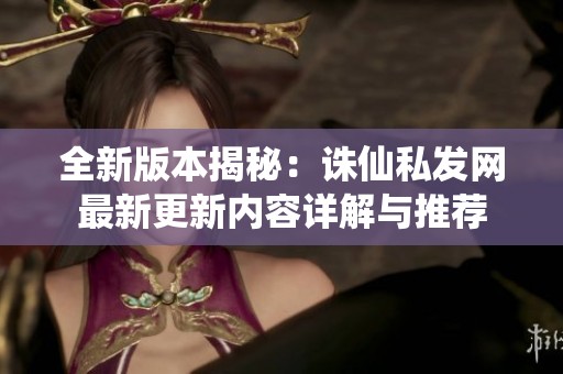 全新版本揭秘：诛仙私发网最新更新内容详解与推荐