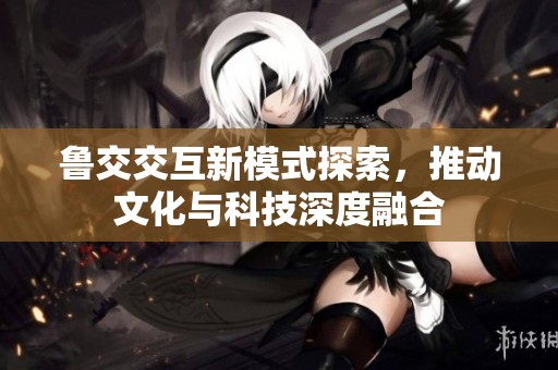 鲁交交互新模式探索，推动文化与科技深度融合