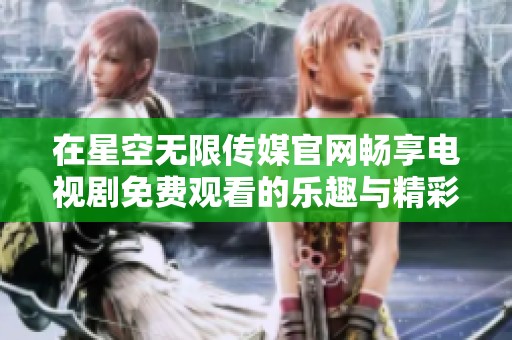在星空无限传媒官网畅享电视剧免费观看的乐趣与精彩