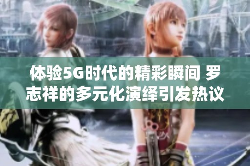 体验5G时代的精彩瞬间 罗志祥的多元化演绎引发热议