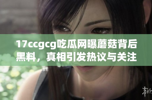 17ccgcg吃瓜网曝蘑菇背后黑料，真相引发热议与关注