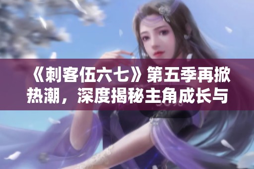 《刺客伍六七》第五季再掀热潮，深度揭秘主角成长与冒险故事