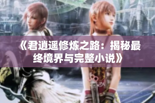 《君逍遥修炼之路：揭秘最终境界与完整小说》