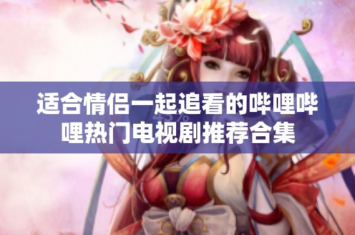 适合情侣一起追看的哔哩哔哩热门电视剧推荐合集