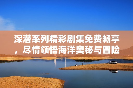 深潜系列精彩剧集免费畅享，尽情领悟海洋奥秘与冒险精神