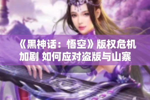 《黑神话：悟空》版权危机加剧 如何应对盗版与山寨产品泛滥