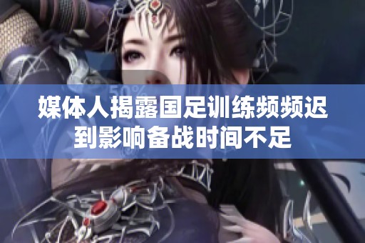 媒体人揭露国足训练频频迟到影响备战时间不足