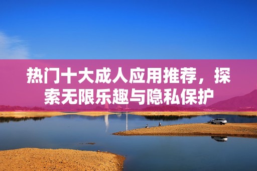 热门十大成人应用推荐，探索无限乐趣与隐私保护