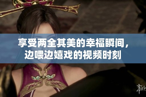 享受两全其美的幸福瞬间，边喂边嬉戏的视频时刻