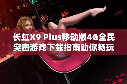 长虹X9 Plus移动版4G全民突击游戏下载指南助你畅玩无阻