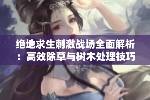 绝地求生刺激战场全面解析：高效除草与树木处理技巧分享