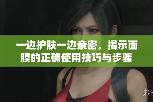 一边护肤一边亲密，揭示面膜的正确使用技巧与步骤