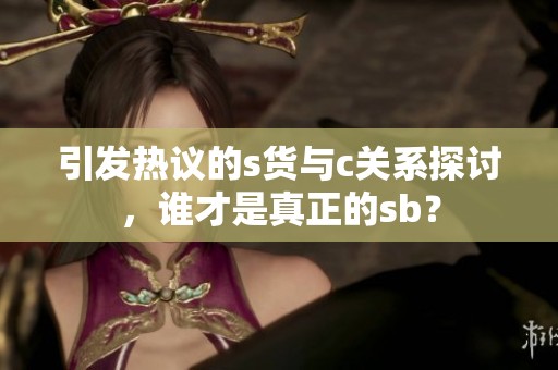 引发热议的s货与c关系探讨，谁才是真正的sb？