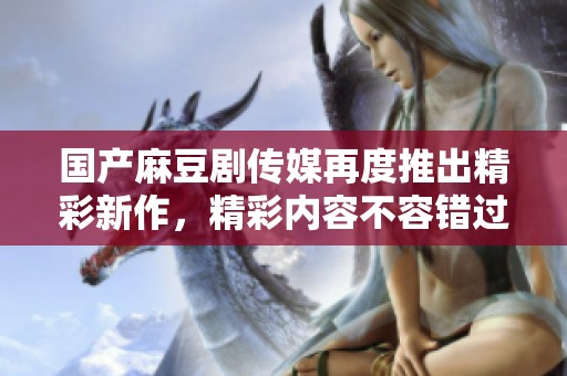 国产麻豆剧传媒再度推出精彩新作，精彩内容不容错过