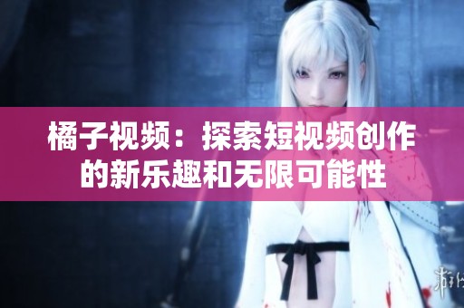 橘子视频：探索短视频创作的新乐趣和无限可能性