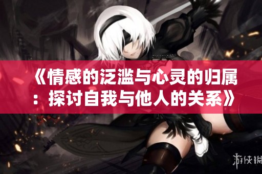 《情感的泛滥与心灵的归属：探讨自我与他人的关系》