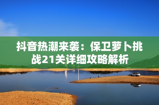 抖音热潮来袭：保卫萝卜挑战21关详细攻略解析