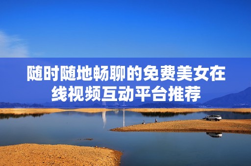 随时随地畅聊的免费美女在线视频互动平台推荐